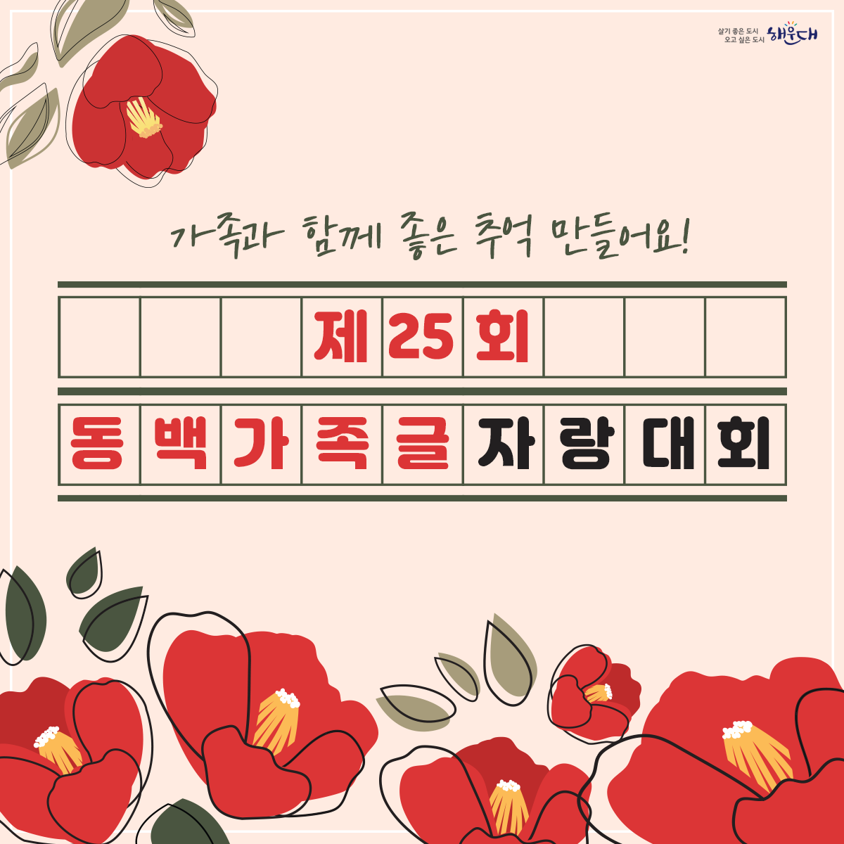 제25회 동백가족글자랑대회

  ▢ 행사개요
    ❍ 일    시: 2023. 10. 21.(토) 11:00 ~ 14:00
    ❍ 장    소: 수영강시민공원
    ❍ 참가자격: 가족단위의 해운대구민 누구나
    ❍ 참가부문: 수필(A4 5매분량 이내)/ 초등부, 중‧고등부, 다문화부, 일반부 
    ❍ 내    용: 동백가족글자랑대회
    ❍ 주    제: 행사당일 발표(가족관련 쉬운 주제)
    ❍ 준 비 물: 1인용 돗자리 지참(원고지, 필기구 등은 동백글자랑 부스에서 배부)

  ▢ 신청(참여)방법 및 결과 발표
    ❍ 신청기간: 9.20.(수)~ 인원 마감 시
    ❍ 신청방법: 참가신청서[붙임] 제출
       - 우편(해운대구 센텀중앙로 170, 4층 가족복지과(재송동,해운대구청))  
       - 이메일(091437@korea.kr)
    ❍ 접수인원: 100명 선착순(사전 접수 원칙, 인원미달 시 현장접수)
    ❍ 참여방법
       - 행사당일 11:00 수영강시민공원(동백가족글자랑 부스)에서 원고지 수령
       - 행사장 주변 자유롭게 작성 후, 동백가족글자랑 부스로 행사당일 14:00까지 제출
    ❍ 결과발표: 11. 6.(월) 예정/ 구 홈페이지  
    ❍ 시    상: 해운대구청장 상장 수여(최우수4, 우수4, 장려4) ※ 시상 일시 별도 통보
       - 접수인원에 따라 시상규모는 변경될 수 있음.
    ❍ 문    의: 해운대구청 가족복지과(☎051-749-4354) 