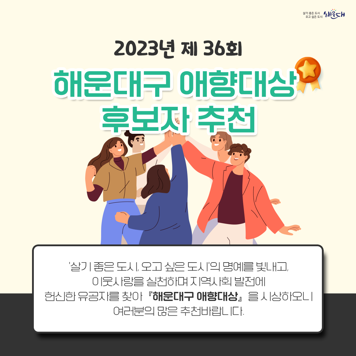 2023년 제36회「해운대구 애향대상」후보자 추천
가. 접수기간 : 2023. 10. 31.(화) 18:00까지 
나. 방    법 : 우편 및 방문 접수 ※ 마감일까지 도착분만 인정(우편송부 포함)
다. 접 수 처 : 해운대구청 총무과 (48095 부산광역시 해운대구 중동2로 11, ☏051-749-4116) 1번째 이미지