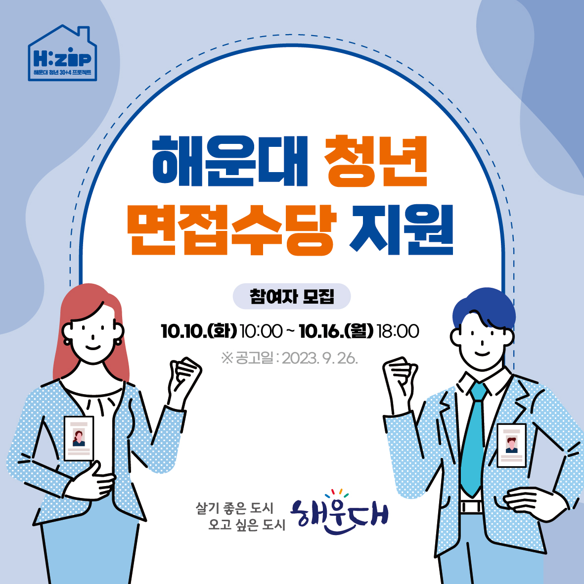   < 모집개요 > ※ 자세한 사항은 공고문 참조
    1) 모집기간: 2023. 10. 10.(화) 10:00 ~ 10. 16.(월) 18:00
    2) 지원자격: 19세~34세(1988.1.1.~2004.12.31.) 해운대구 거주 미취업 청년 100명 
    3) 지원대상 면접: ‘22.7.1.이후 면접응시 건, 주 30시간 이상 및 3개월 이상 근무지
    4) 지원내용: 면접 1회 5만원 지원 (1인당 최대 2회)
    5) 신청방법: 온라인 신청 (해청이랑 https://www.haeundae.go.kr/youth>구직지원>면접수당)
    6) 제출서류: 신청서, 동의서, 주민등록초본, 통장사본, 채용공고문, 면접확인서
    7) 문 의 처: 일자리경제과 ☎051-749-4835~6 1번째 이미지