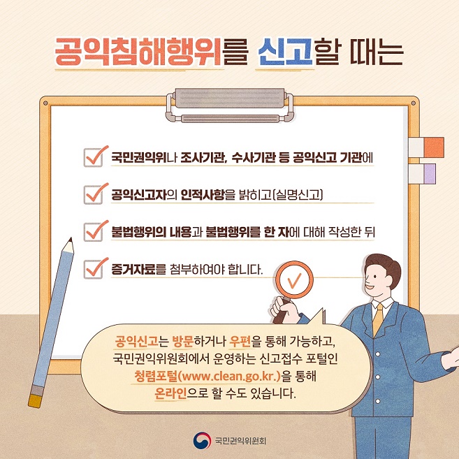 공익침해행위란?
국민의 건강과 안전, 환경, 소비자의 이익, 공정한 경쟁 및 이에 준하는 공공의 이익을 침해하는 행위로서 「공익신고자 보호법」 별표에 규정된 공익침해행위 대상법률(23년 8월 기준 471개)의 행정처분이나 벌칙의 대상이 되는 것을 말합니다.

공익신고는 방문하거나 우편을 통해 가능하고, 국민권익위원회에서 운영하는 신고접수 포털인 청렴포털(www.clean.go.kr)을 통해 온라인으로 할 수도 있습니다. 7번째 이미지