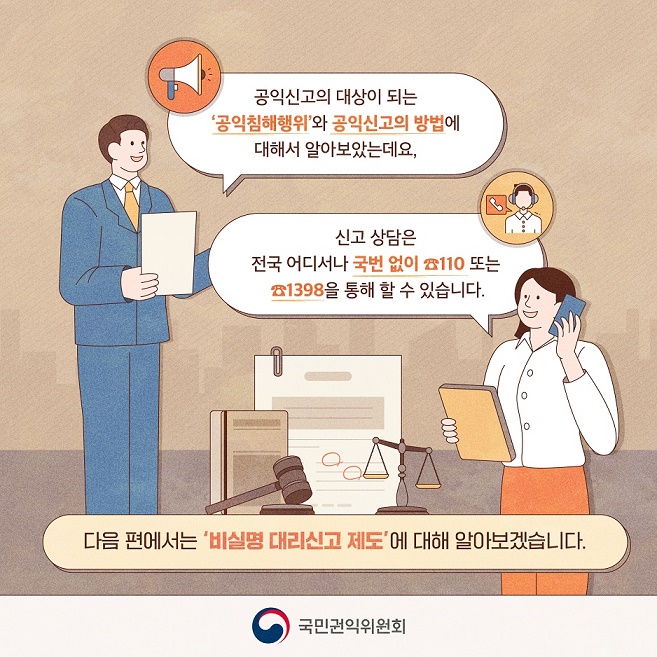 공익침해행위란?
국민의 건강과 안전, 환경, 소비자의 이익, 공정한 경쟁 및 이에 준하는 공공의 이익을 침해하는 행위로서 「공익신고자 보호법」 별표에 규정된 공익침해행위 대상법률(23년 8월 기준 471개)의 행정처분이나 벌칙의 대상이 되는 것을 말합니다.

공익신고는 방문하거나 우편을 통해 가능하고, 국민권익위원회에서 운영하는 신고접수 포털인 청렴포털(www.clean.go.kr)을 통해 온라인으로 할 수도 있습니다. 8번째 이미지