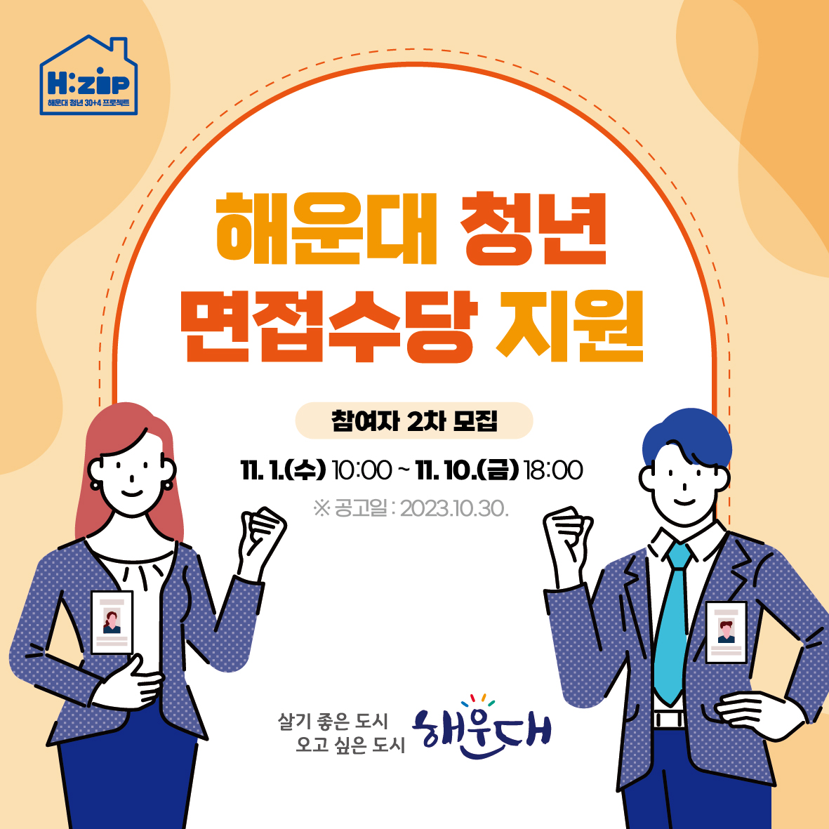 해운대 청년 면접수당 지원
참여자 2차 모집
○ 기간: 11. 1.(수) 10:00 ~ 11. 10.(금) 18:00
○ 지원대상: 19세~34세, 해운대구 거주, 미취업 청년
○ 지원조건
- 면접기간: 2022. 7. 1. ~ 2023. 11. 10. 응시 건
- 근로기준 : 주30시간 이상 근무자
○ 신청방법: 온라인 접수
○ 문의: 해운대구 일자리경제과 051-749-4835~6
 1번째 이미지