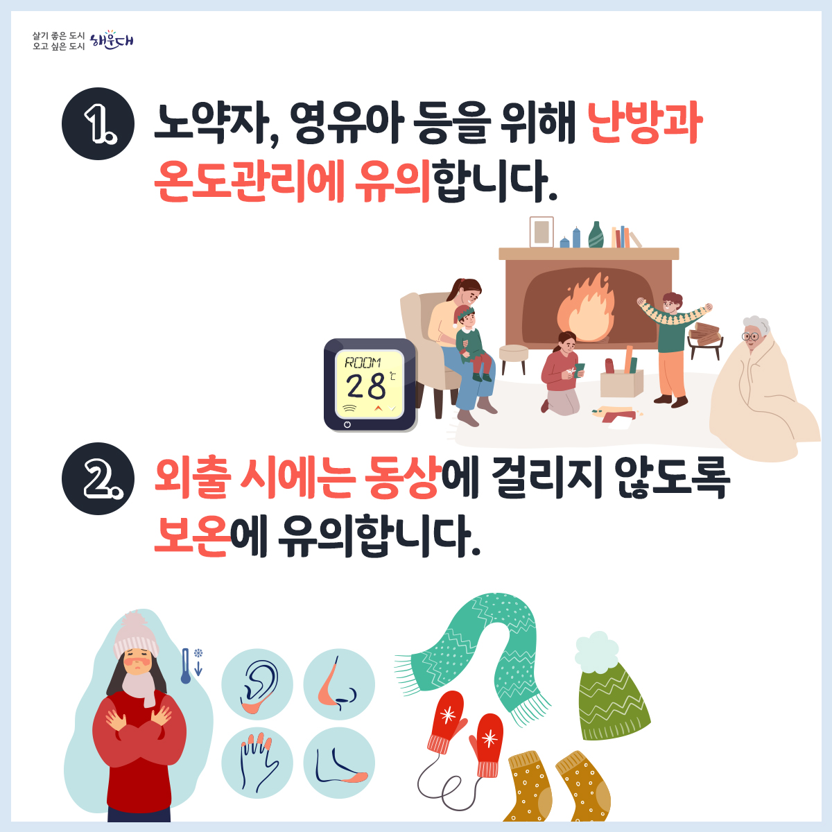 한파 행동요령
1. 노약자, 영유아 등을 위해 난방과 온도관리에 유의합니다.
2. 외출 시에는 동상에 걸리지 않도록 보온에 유의합니다.
3. 동상에 걸리면, 비비지 말고 따듯한 물에 30분가량 담그고, 온도를 유지하며 즉시 병원으로 갑니다.
4. 수도계량기, 보일러 배관 등은 헌 옷 등으로 보온합니다.
5. 장기간 외출 시 온수를 약하게 틀어 동파를 방지합니다.
6. 도로가 얼 수 있으니 차에 스노체인 등 월동용품을 준비하고, 부동액 등 자동차 점검을 합니다.
재난신고: 119, 범죄신고: 112, 민원상담: 110, 행정안전부 중앙재난안전상황실: 044)205-1542~3
자료출처: 국민재난안전포털(www.safekorea.go.kr) - 자연재난행동요령(한파) 2번째 이미지