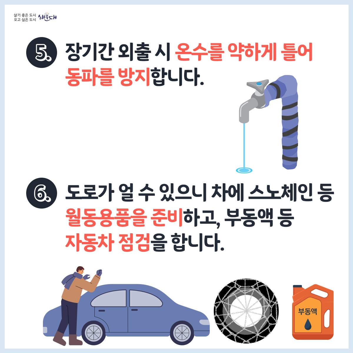 한파 행동요령
1. 노약자, 영유아 등을 위해 난방과 온도관리에 유의합니다.
2. 외출 시에는 동상에 걸리지 않도록 보온에 유의합니다.
3. 동상에 걸리면, 비비지 말고 따듯한 물에 30분가량 담그고, 온도를 유지하며 즉시 병원으로 갑니다.
4. 수도계량기, 보일러 배관 등은 헌 옷 등으로 보온합니다.
5. 장기간 외출 시 온수를 약하게 틀어 동파를 방지합니다.
6. 도로가 얼 수 있으니 차에 스노체인 등 월동용품을 준비하고, 부동액 등 자동차 점검을 합니다.
재난신고: 119, 범죄신고: 112, 민원상담: 110, 행정안전부 중앙재난안전상황실: 044)205-1542~3
자료출처: 국민재난안전포털(www.safekorea.go.kr) - 자연재난행동요령(한파) 4번째 이미지