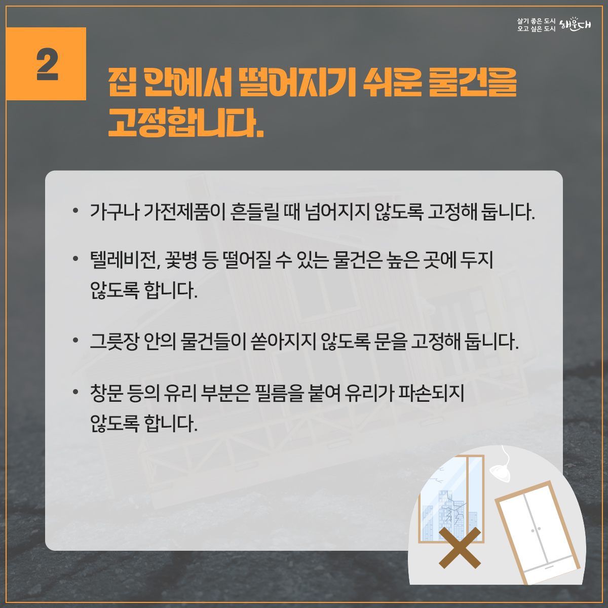 지진, 평소에 이렇게 대비하세요.
1. 집 안에서의 안전을 확보합니다.
2. 집 안에서 떨어지기 쉬운 물건을 고정합니다.
3. 집을 안전하게 관리합니다.
4. 평상시 가족회의를 통하여 위급한 상황에 대비합니다.
5. 평소 비상용품을 잘 준비해 둡니다.
※ 자료출처 : 행정안전부 국민재난안전포털(www.safekorea.go.kr)>재난예방대비>국민행동요령>자연재난행동요령>지진 3번째 이미지