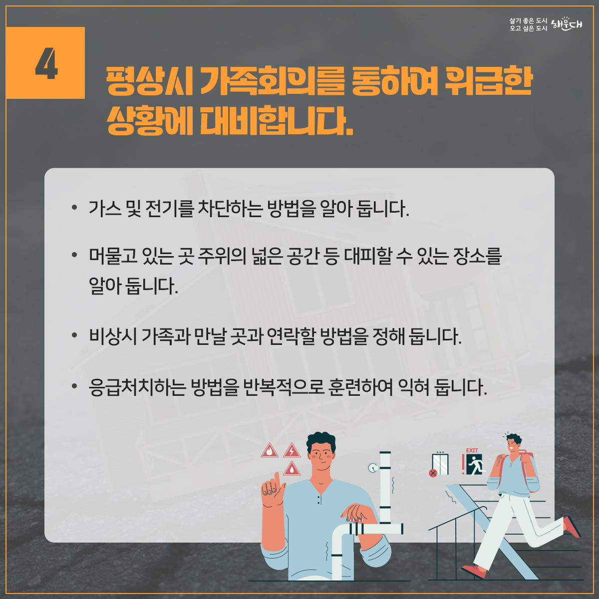 지진, 평소에 이렇게 대비하세요.
1. 집 안에서의 안전을 확보합니다.
2. 집 안에서 떨어지기 쉬운 물건을 고정합니다.
3. 집을 안전하게 관리합니다.
4. 평상시 가족회의를 통하여 위급한 상황에 대비합니다.
5. 평소 비상용품을 잘 준비해 둡니다.
※ 자료출처 : 행정안전부 국민재난안전포털(www.safekorea.go.kr)>재난예방대비>국민행동요령>자연재난행동요령>지진 5번째 이미지