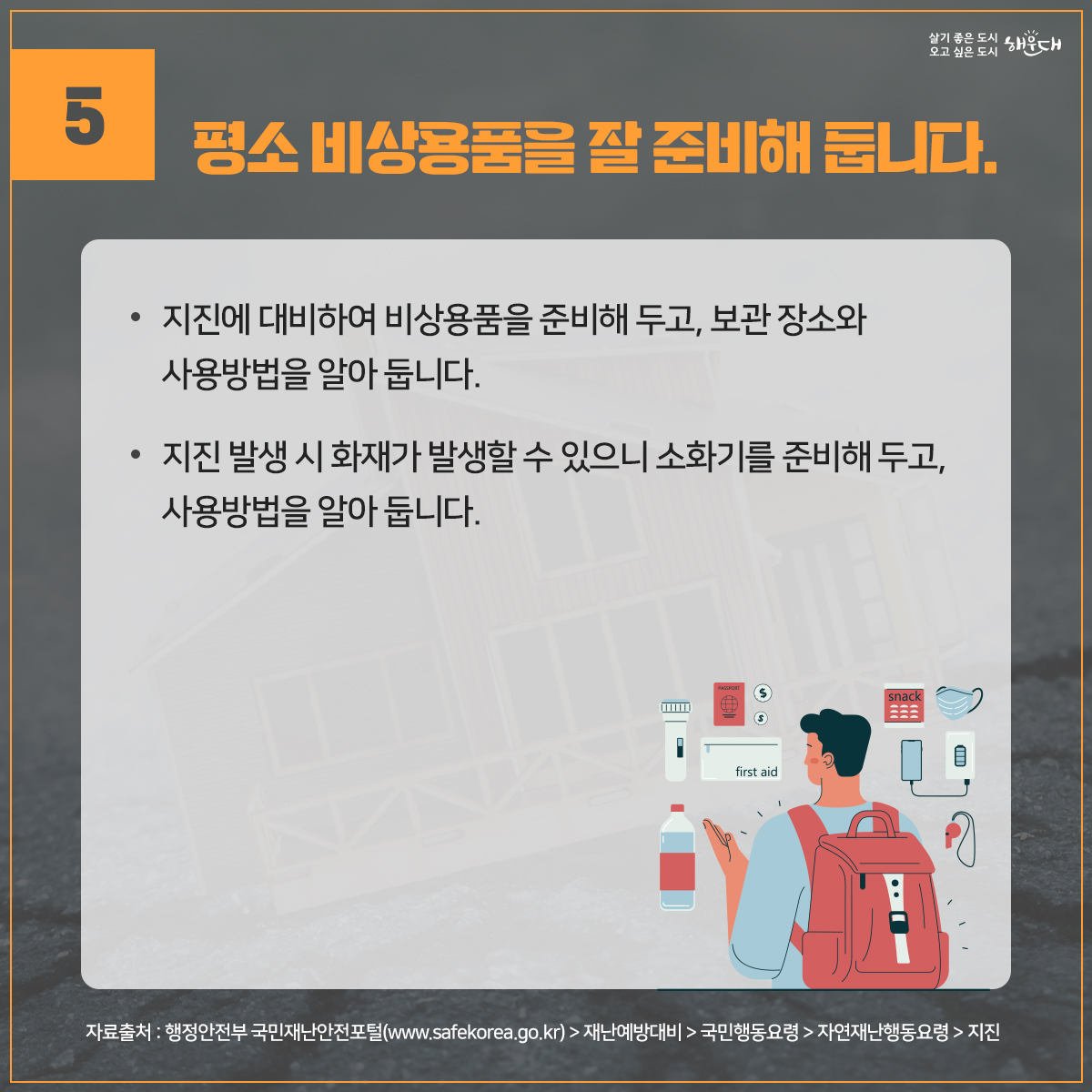 지진, 평소에 이렇게 대비하세요.
1. 집 안에서의 안전을 확보합니다.
2. 집 안에서 떨어지기 쉬운 물건을 고정합니다.
3. 집을 안전하게 관리합니다.
4. 평상시 가족회의를 통하여 위급한 상황에 대비합니다.
5. 평소 비상용품을 잘 준비해 둡니다.
※ 자료출처 : 행정안전부 국민재난안전포털(www.safekorea.go.kr)>재난예방대비>국민행동요령>자연재난행동요령>지진 6번째 이미지