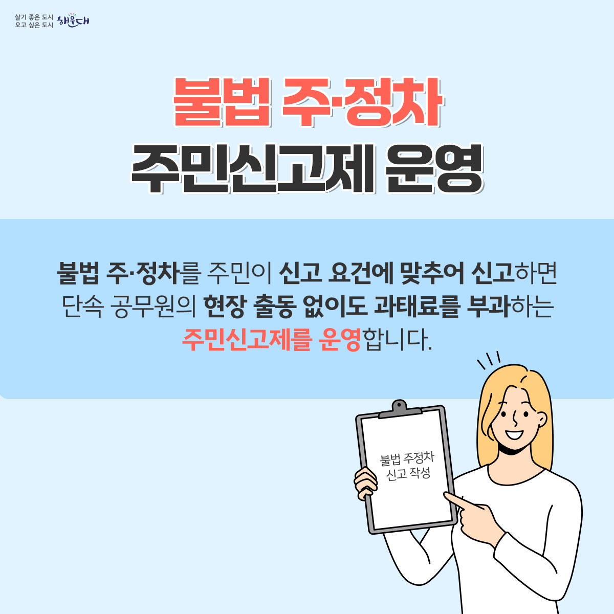 불법 주·정차 여기는 절대 안됩니다!
불법 주·정차를 주민이 신고 요건에 맞추어 신고하면 단속공무원의 현장 출동 없이도 과태료를 부과하는 주민신고제를 운영합니다.
<신고대상>
1) 소방시설 5m 이내
2) 교차로 모퉁이 5m 이내
3) 버스정류장 10m 이내
4) 횡단보도 또는 횡단보도 정지선 침범
5) 보도(인도)와 차도가 구분된 도로의 보도(인도) 침범
6) 초등학교 정문 또는 후문 앞 도로 중 어린이보호구역표시와 교통안전표지(황색복선 등)가 설치된 어린이보호구역
<신고방법>
    1) 안전신문고 앱을 통한 신고만 인정
      ※ 안전신문고(행정안전부) 앱 다운로드(안드로이드폰: PLAY스토어, 아이폰: 앱스토어)
    2) 앱 접속 → 불법주정차 신고메뉴 → 유형선택 → 행정예고 안내(해운대구) 참고하여 신고
    3) 앱을 통해 6대 주정차 절대 금지구역 위반사항이 보이도록 동일위치(배경)에서 동일
       각도로 1분 이상 간격으로 촬영한 사진 2장 이상 제출 
    4) 위반 차량번호 및 일시, 장소(배경), 법규 위반(정지)상태에 있음이 명확하게 입증되는 사진 제출
    ※ 해운대구 홈페이지 불법주정차 주민신고제 안내(참여 > 신고 > 불법 주정차 신고 > 주민신고제 안내) 2번째 이미지