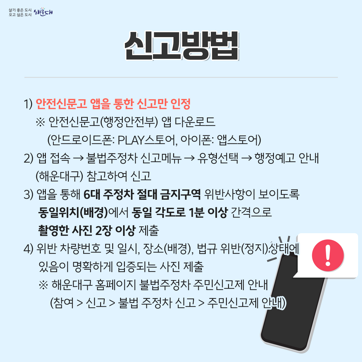 불법 주·정차 여기는 절대 안됩니다!
불법 주·정차를 주민이 신고 요건에 맞추어 신고하면 단속공무원의 현장 출동 없이도 과태료를 부과하는 주민신고제를 운영합니다.
<신고대상>
1) 소방시설 5m 이내
2) 교차로 모퉁이 5m 이내
3) 버스정류장 10m 이내
4) 횡단보도 또는 횡단보도 정지선 침범
5) 보도(인도)와 차도가 구분된 도로의 보도(인도) 침범
6) 초등학교 정문 또는 후문 앞 도로 중 어린이보호구역표시와 교통안전표지(황색복선 등)가 설치된 어린이보호구역
<신고방법>
    1) 안전신문고 앱을 통한 신고만 인정
      ※ 안전신문고(행정안전부) 앱 다운로드(안드로이드폰: PLAY스토어, 아이폰: 앱스토어)
    2) 앱 접속 → 불법주정차 신고메뉴 → 유형선택 → 행정예고 안내(해운대구) 참고하여 신고
    3) 앱을 통해 6대 주정차 절대 금지구역 위반사항이 보이도록 동일위치(배경)에서 동일
       각도로 1분 이상 간격으로 촬영한 사진 2장 이상 제출 
    4) 위반 차량번호 및 일시, 장소(배경), 법규 위반(정지)상태에 있음이 명확하게 입증되는 사진 제출
    ※ 해운대구 홈페이지 불법주정차 주민신고제 안내(참여 > 신고 > 불법 주정차 신고 > 주민신고제 안내) 6번째 이미지