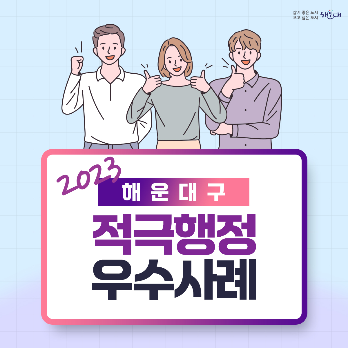 2023년 해운대구 적극행정 우수사례
최우수 (지방소득세과 황화식 주무관)
- 적극적 법령해석적용을 통한 누락세원 추징도 적극! 공제혜택 적용도 적극!
우수 (교육도서관과 허옥여 평생교육팀장, 이미연 주무관)
- 해운대 교육국제화 특구(3기) 지정으로 글로벌 인재양성 추진
우수 (늘푸른과 노주석 주무관)
- 국토교통부 개발제한구역 주민지원사업 우수사례선정 명품 산책로의 탄생 