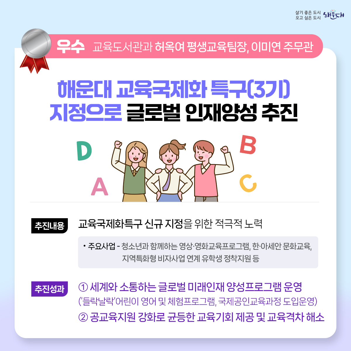 2023년 해운대구 적극행정 우수사례
최우수 (지방소득세과 황화식 주무관)
- 적극적 법령해석적용을 통한 누락세원 추징도 적극! 공제혜택 적용도 적극!
우수 (교육도서관과 허옥여 평생교육팀장, 이미연 주무관)
- 해운대 교육국제화 특구(3기) 지정으로 글로벌 인재양성 추진
우수 (늘푸른과 노주석 주무관)
- 국토교통부 개발제한구역 주민지원사업 우수사례선정 명품 산책로의 탄생 