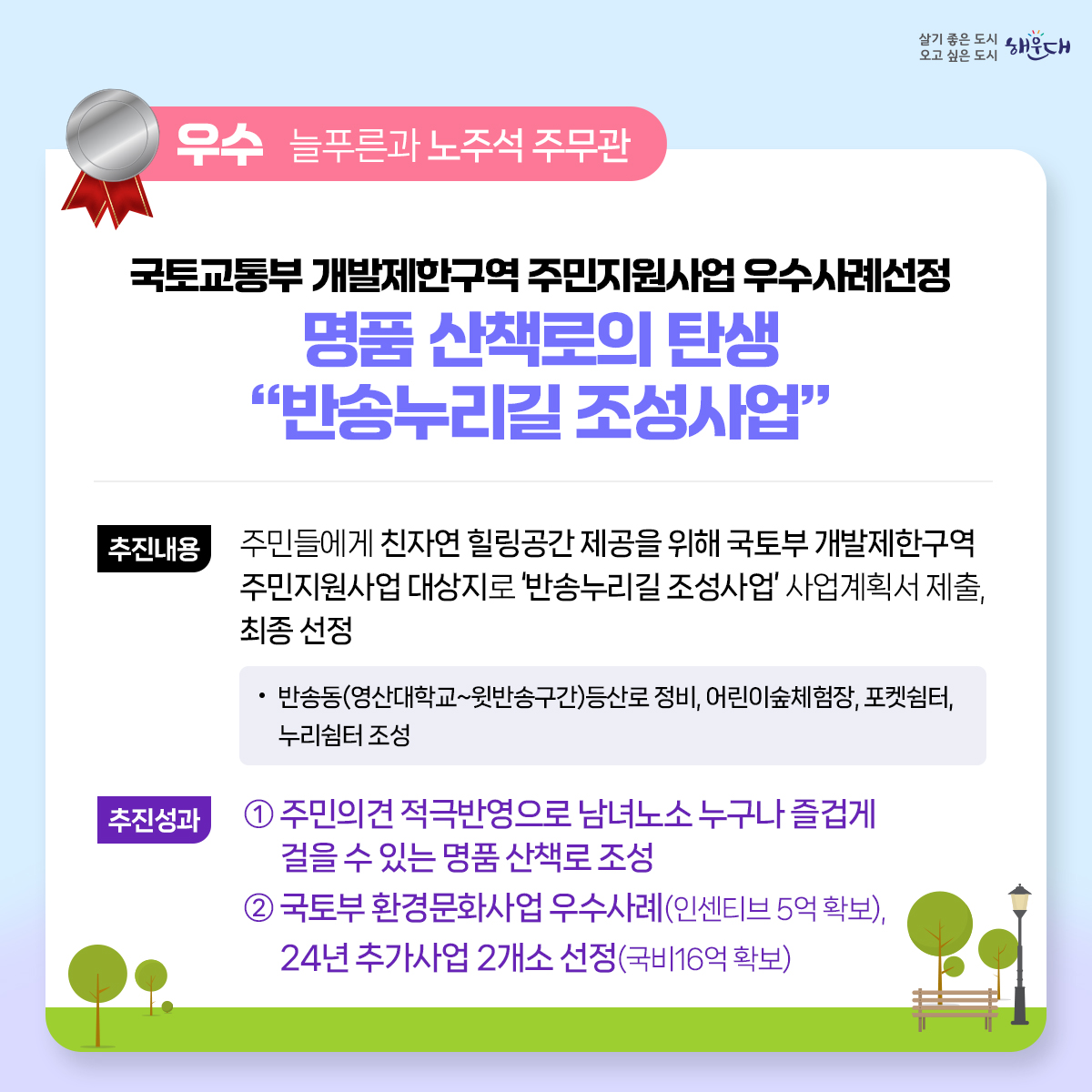 2023년 해운대구 적극행정 우수사례
최우수 (지방소득세과 황화식 주무관)
- 적극적 법령해석적용을 통한 누락세원 추징도 적극! 공제혜택 적용도 적극!
우수 (교육도서관과 허옥여 평생교육팀장, 이미연 주무관)
- 해운대 교육국제화 특구(3기) 지정으로 글로벌 인재양성 추진
우수 (늘푸른과 노주석 주무관)
- 국토교통부 개발제한구역 주민지원사업 우수사례선정 명품 산책로의 탄생 