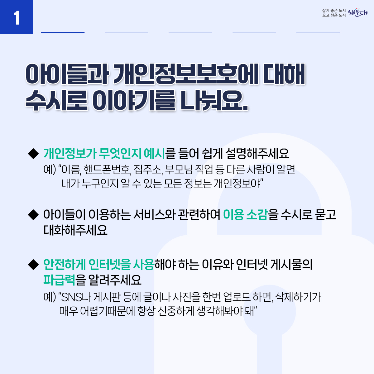 아동·청소년의 소중한 개인정보, 안전하게 지켜요
01. 아이들과 개인정보보호에 대해 수시로 이야기를 나눠요
02. 안전한 온라인 활동을 위해 아이들과 함께 이용 규칙을 만들어보세요.
03. 아이들 스스로 개인정보를 보호하는 방법을 알려주세요.
04. 개인정보 침해 사고에 대처할 수 있도록 지원해주세요.
※ 자료출처 : 개인정보보호위원회 개인정보 포털(www.privacy.go.kr) - 정보주체 개인정보보호 교육 자료 2번째 이미지