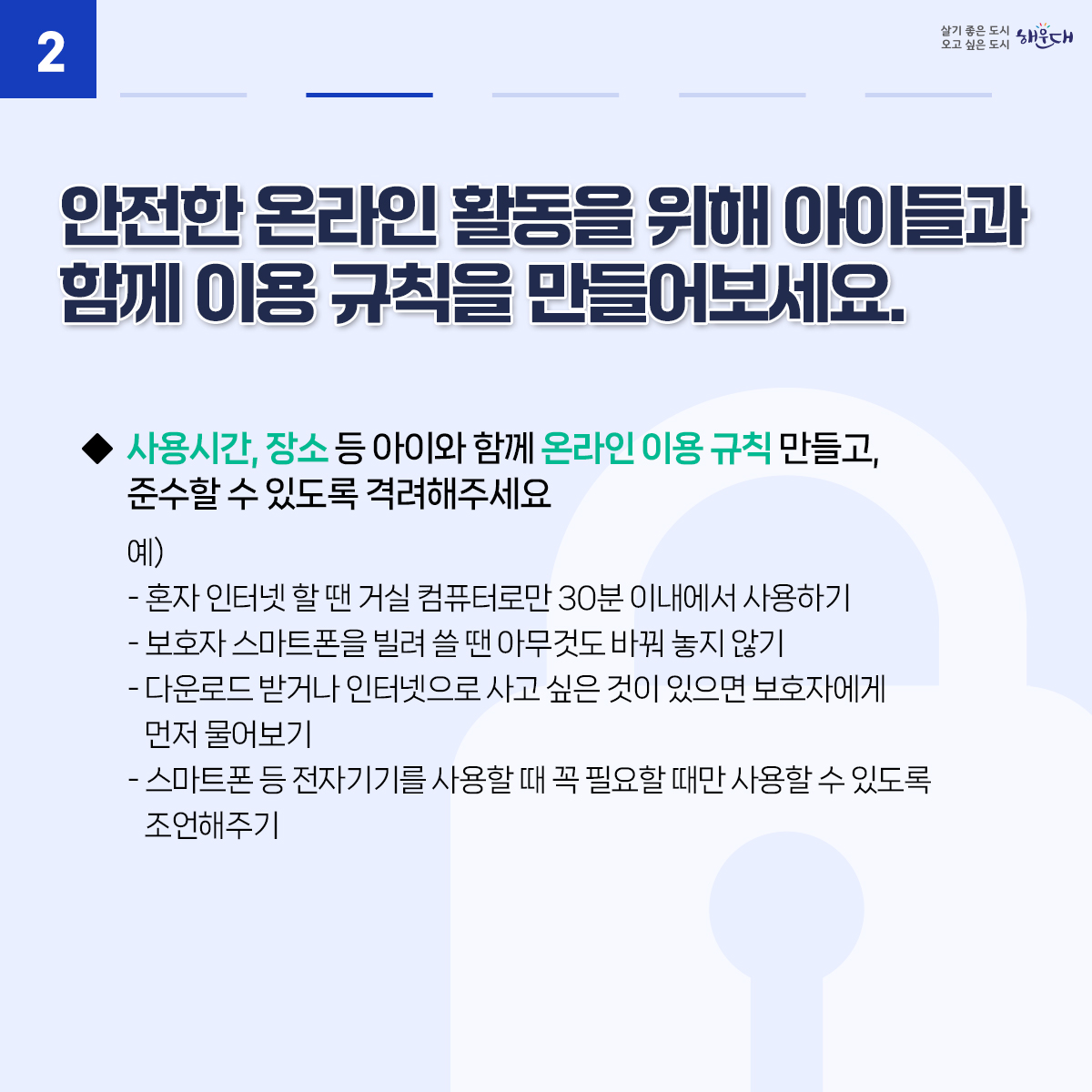 아동·청소년의 소중한 개인정보, 안전하게 지켜요
01. 아이들과 개인정보보호에 대해 수시로 이야기를 나눠요
02. 안전한 온라인 활동을 위해 아이들과 함께 이용 규칙을 만들어보세요.
03. 아이들 스스로 개인정보를 보호하는 방법을 알려주세요.
04. 개인정보 침해 사고에 대처할 수 있도록 지원해주세요.
※ 자료출처 : 개인정보보호위원회 개인정보 포털(www.privacy.go.kr) - 정보주체 개인정보보호 교육 자료 3번째 이미지