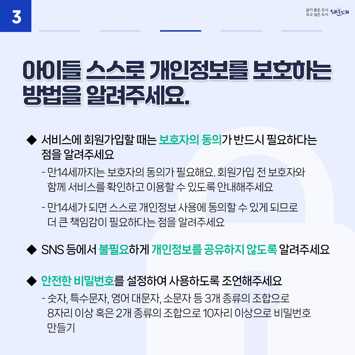 아동·청소년의 소중한 개인정보, 안전하게 지켜요
01. 아이들과 개인정보보호에 대해 수시로 이야기를 나눠요
02. 안전한 온라인 활동을 위해 아이들과 함께 이용 규칙을 만들어보세요.
03. 아이들 스스로 개인정보를 보호하는 방법을 알려주세요.
04. 개인정보 침해 사고에 대처할 수 있도록 지원해주세요.
※ 자료출처 : 개인정보보호위원회 개인정보 포털(www.privacy.go.kr) - 정보주체 개인정보보호 교육 자료 4번째 이미지