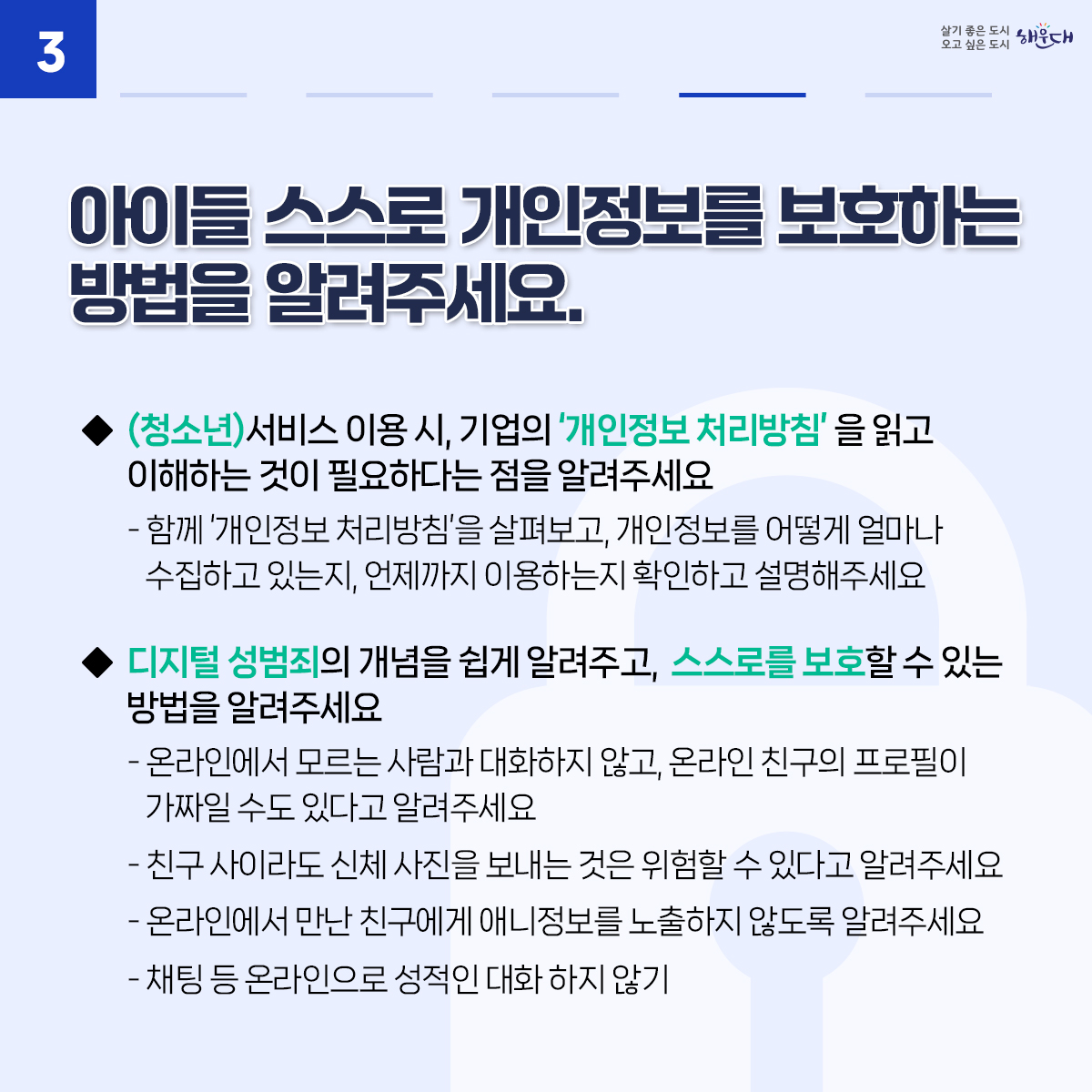 아동·청소년의 소중한 개인정보, 안전하게 지켜요
01. 아이들과 개인정보보호에 대해 수시로 이야기를 나눠요
02. 안전한 온라인 활동을 위해 아이들과 함께 이용 규칙을 만들어보세요.
03. 아이들 스스로 개인정보를 보호하는 방법을 알려주세요.
04. 개인정보 침해 사고에 대처할 수 있도록 지원해주세요.
※ 자료출처 : 개인정보보호위원회 개인정보 포털(www.privacy.go.kr) - 정보주체 개인정보보호 교육 자료 5번째 이미지