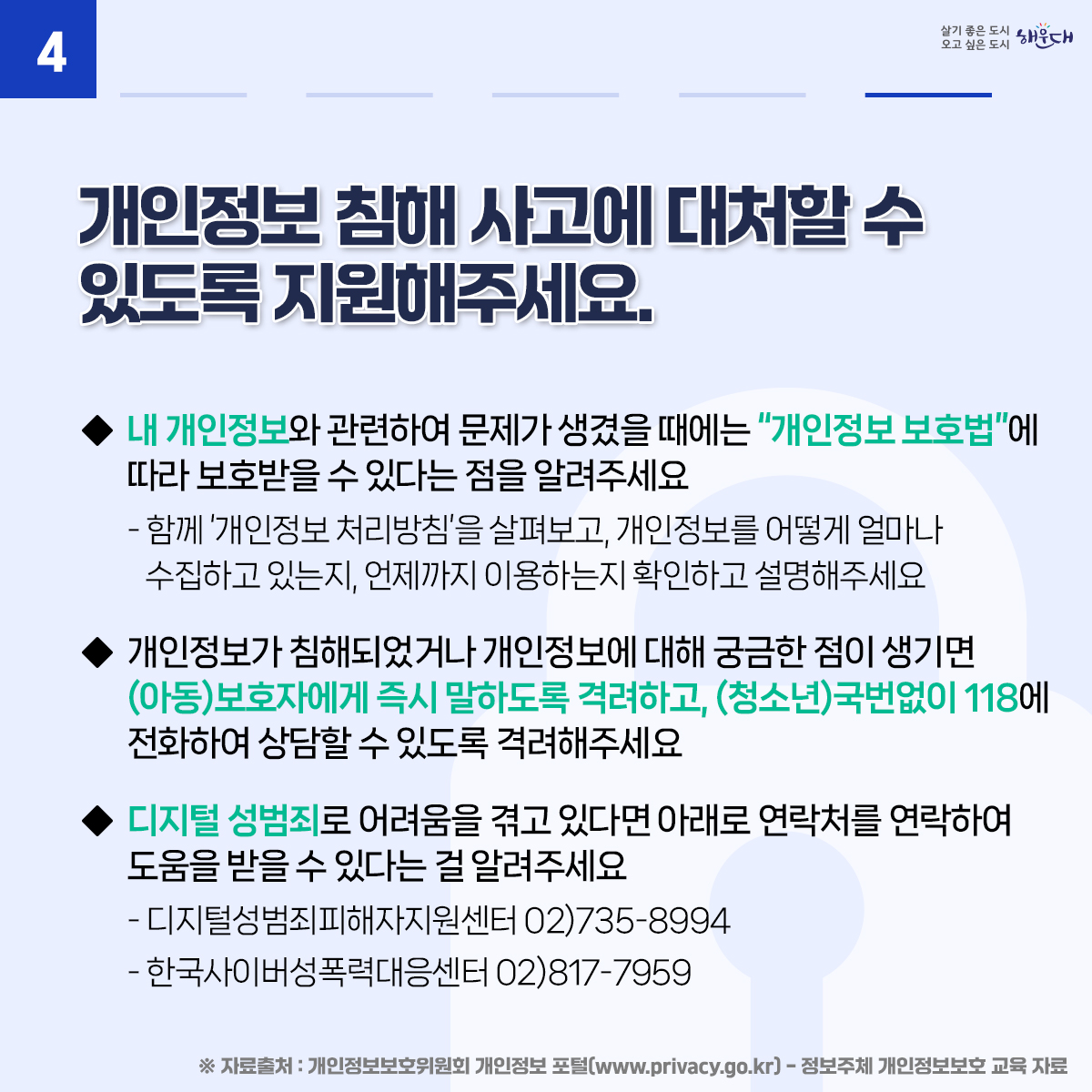 아동·청소년의 소중한 개인정보, 안전하게 지켜요
01. 아이들과 개인정보보호에 대해 수시로 이야기를 나눠요
02. 안전한 온라인 활동을 위해 아이들과 함께 이용 규칙을 만들어보세요.
03. 아이들 스스로 개인정보를 보호하는 방법을 알려주세요.
04. 개인정보 침해 사고에 대처할 수 있도록 지원해주세요.
※ 자료출처 : 개인정보보호위원회 개인정보 포털(www.privacy.go.kr) - 정보주체 개인정보보호 교육 자료 6번째 이미지