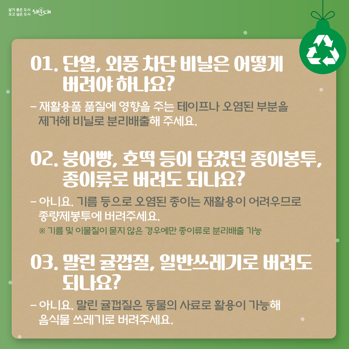 겨울 용품, 일상 속 분리배출

01. 단열, 외풍 차단 비닐은 어떻게 버려야 하나요?
- 재활용품 품질에 영향을 주는 테이프나 오염된 부분을 제거해 비닐로 분리배출해 주세요.

02. 붕어빵, 호떡 등이 담겼던 종이봉투, 종이류로 버려도 되나요?
- 아니요. 기름 등으로 오염된 종이는 재활용이 어려우므로 종량제봉투에 버려주세요.
※ 기름 및 이물질이 묻지 않은 경우에만 종이류로 분리배출 가능

03. 말린 귤껍질, 일반쓰레기로 버려도 되나요?
- 아니요. 말린 귤껍질은 동물의 사료로 활용이 가능해 음식물 쓰레기로 버려주세요.

04. 전기장판, 재활용이 가능한가요?
- 아니요. 전기장판은 열선을 비롯한 여러 가지 복합 재질로 이루어져 재활용이 불가능합니다.
대형 폐기물 스티커 부착 후 배출해 주세요.

05. 1회용 핫팩은 어떻게 버려야하나요?
- 1회용 핫팩은 철가루와 부직포 등으로 이루어져 있어 재활용이 불가능합니다.
터지지 않게 통째로 종량제봉투로 버려주세요.

일상 속 분리배출, 잠시만 생각하면 쉽습니다!

※ 자료출처 : 환경부 2번째 이미지