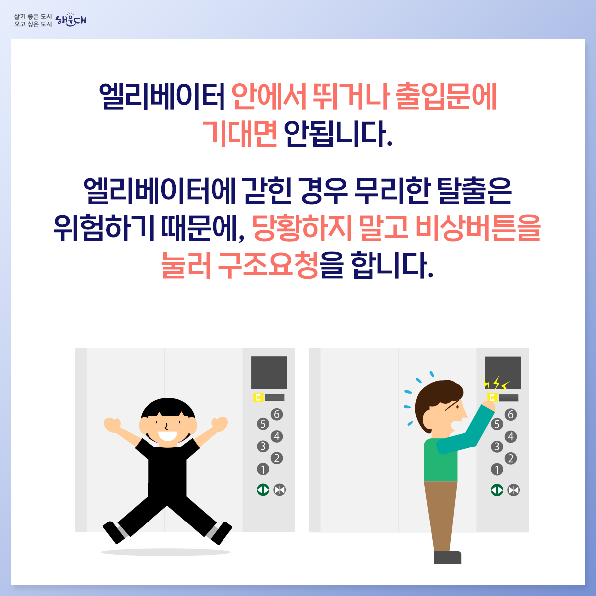 승강기 안전사고

엘리베이터 안에서 뛰거나 출입문에 기대면 안됩니다.
엘리베이터에 갇힌 경우 무리한 탈출은 위험하기 때문에,
당황하지 말고 비상버튼을 눌러 구조요청을 합니다.
비상버튼으로 구조요청을 하고, 연결이 안 될 경우
직접 휴대전화로 119에 신고합니다.
승강기에 갇혀도 질식의 위험이 없으니, 자세를 낮춘 뒤
안전손잡이를 잡고 침착하게 대기합니다.
화재나 지진이 발생하면 엘리베이터를 타지 않고
계단을 이용하여 대피합니다.
화재나 지진 시 엘리베이터 안에 있을 경우, 모든 층의 버튼을
눌러 먼저 열리는 층에서 내려 계단을 이용합니다.
※ 자료출처 : 행정안전부 국민재난안전포털(www.safekorea.go.kr) 2번째 이미지