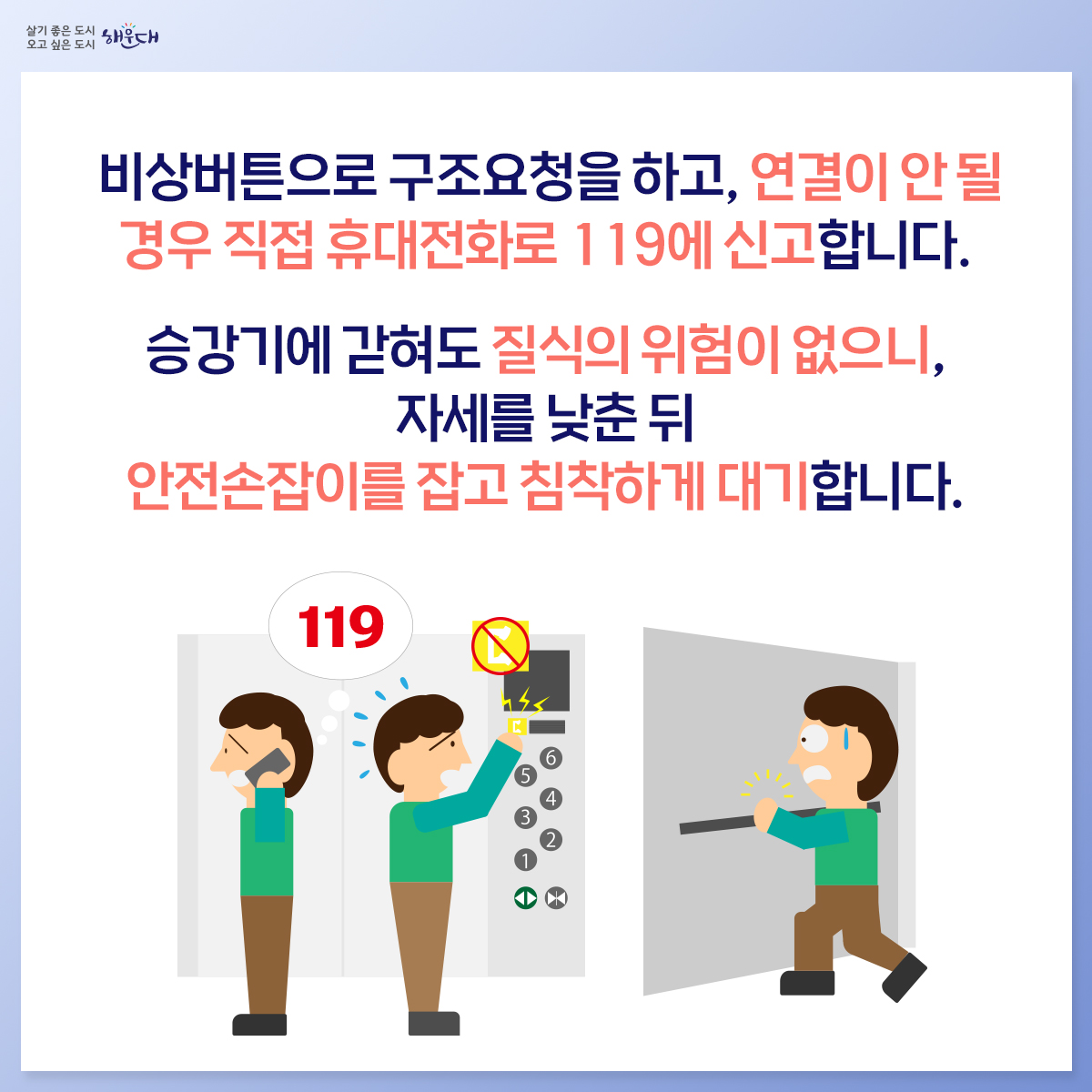 승강기 안전사고

엘리베이터 안에서 뛰거나 출입문에 기대면 안됩니다.
엘리베이터에 갇힌 경우 무리한 탈출은 위험하기 때문에,
당황하지 말고 비상버튼을 눌러 구조요청을 합니다.
비상버튼으로 구조요청을 하고, 연결이 안 될 경우
직접 휴대전화로 119에 신고합니다.
승강기에 갇혀도 질식의 위험이 없으니, 자세를 낮춘 뒤
안전손잡이를 잡고 침착하게 대기합니다.
화재나 지진이 발생하면 엘리베이터를 타지 않고
계단을 이용하여 대피합니다.
화재나 지진 시 엘리베이터 안에 있을 경우, 모든 층의 버튼을
눌러 먼저 열리는 층에서 내려 계단을 이용합니다.
※ 자료출처 : 행정안전부 국민재난안전포털(www.safekorea.go.kr) 3번째 이미지