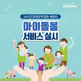 01. 
24시간 양육공백 없는 해운대
아이돌봄 서비스 실시

02.
아이돌봄 서비스란?
가정의 양육부담 및 양육공백을 메우기 위해
만12세 이하 아동을 둔 맞벌이 가정등에 
아이돌보미가 직접 방문해 아이를 돌봐주는 서비스

03.
1.부모님이 오실때까지
아이돌보미가 집으로 찾아가 돌봐드려요!

04
2.신청대상 및 지원내용
영아종일제 돌봄서비스
대상 : 생후만3개월 ~ 만36개월
지원 : 월200시간 이내
이용요금 
유형 소득기준(4인가구) 지원금액 본인부담액
가형 3,460천원(75%이하) 7,720원(80%) 1,930원(20%)
나형 5,536천원(120%이하) 5,790원(60%) 3,860원(40%)
다형 6,920천원(150%이하), 1,448원(15%) 8,202원(85%)
*총액 : 시간당 9,650원

05
시간돌봄서비스
대상 : 생후 만3개월 ~ 만12세
지원 : 연 720시간 이내
이용요금
유형 소득기준(4인가구) 지원금액 본인부담액
가형 3,460천원(75%이하) 8,203원(85%) 1,447원(15%)
나형 5,536천원(120%이하) 5,308원(55%) 4,342원(45%)
다형 6,920천원(150%이하), 1,448원(15%) 8,202원(85%)
*총액 : 시간당 9,650원

06
해운대 아이돌보미 현황
활동중인 아이돌보미 160명(2019년 2월말 기준)
총90시간의 교육과정을 수료한 
우리아이 안전을 지켜주는 해운대 아이돌보미
아이돌보미의 활동을 상시 모니터링하는
해운대구 건강가정지원센터

07
문의하실곳
해운대구 건강가정지원센터
아이돌봄지원사업팀
051-782-0099
051-703-7320
24시간 양육공백 없는 해운대 만들기

08
해운대구 가족복지과