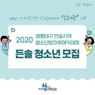 2019년 여성가족부평가 방과후아카데미 우수기관 설정
2020 해운대구 반송지역 청소년방과후아카데미 든솔 청소년 모집
모집인원 40명 반송지역초등학교 4~6학년(반송, 송운, 운봉, 운송초등학교)
운영시간 월~금: 오후 4시~8시, 토요일 주말전문체험 운영 (방학 시 일정 변동 운영)
지원내용 모든 교육 및 활동, 급식, 하교 셔틀버스, 전액무료(교재비 별도)
지원 프로그램: 자기개발, 전문체험, 학습지원, 생활지원, 특별프로그램, 자기도전 포상제, 총소년자치회의, 즐거운 역사여행, 영상제작, 창의 과학발명, 두드림 난타, 나는야 독서왕, 안전교육, 동아리 활동, FUN FUN 체육, 사랑의 학습 멘토링, 전문강사, 급식지원, 청소년 자아성장, 만점왕 국어, 귀가지원, 진로개발, Hello English, 백점 맞는 수학, 건강관리, 개인상담, 생일파티, 신나는 여름캠프, 보호자 간담회
전화 및 방문상담: 051)749-5732~4 반송2동 청소년문화의집(반송2동 행정복지센터 3층)
사람중심 미래도시 해운대
여성가족부, 복권위원회, 한국청소년활동진흥원, 방화후청소년 아카데미