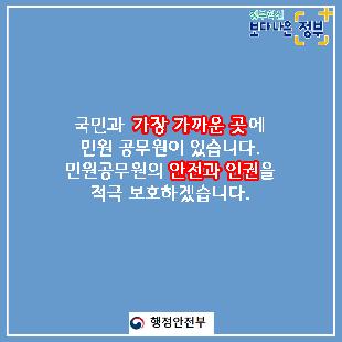 01.
국민과 가장 가까운 곳에 민원 공무원이 있습니다.
민원공무원의 안전과 인권을 적극 보호하겠습니다.

02.
민원실에서 엽총 발사 공무원 2명 사망
2018년 8월, 경북 봉화군 소천면사무소에서 
물부족 문제로 이웃과 다투다 민원 처리에 불만을 가진 B씨(77세)가
민원실에 난입해 '손들어'라 외친 뒤 엽총 4발을 발사했다. 

03.
민원인이 쇠파이프로 공무원 때려 부상
2020년 2월, 울산 중구청에서 생계비 지원금액에 불만을 품은
기초생활수급자 A씨(63세)가 사무실에 난입하여
담당 계장의 머리를 두차례 가격하였다.
결국, 병원으로 옮겨져 머리 부위를 봉합하였다. 

04.
2019년 한 해, 민원공무원에게 폭언, 폭행 등 위해를 가한 사례는
총 38,054건으로 2018년 대비 10.3% 상승하는 등 지속적인 증가추세이다.
(2018년 대비 3,570건 증가)
2018년: 34,484
2019: 38,054

05.
2019년 민원처리 과정에서 발생한 위법행위 통혜
폭언, 욕설: 32,312건
협박: 2,353건
폭행: 323건

폭언, 협박은 예삿일이 되어 버렸습니다. 

06.
나봉사(41세, 민원공무원)
떼쓰면 들어준다는 인식이 강해요.
지자체장님은 표를 의식하셔서 적극적으로 대처를 못하시고..
공권력 추락과 함께 시민의 불안감도 커졌습니다.
친적이나 적극행정만으로는 근절이 어려운 상황입니다. 

07.
안전한 민원환경 조성을 위한 사전예방
2020년까지 CCTV, 비상벨, 녹음전화 설치 완료
2021년까지 청원경찰 등 안전요원 전 기관 배치
경찰과 협업, 즉시 출동체계 구축
법질서 위반행위 엄정대응

08.
민원 에티켓도 함께 뽑아주세요
폭언이 아닌 대화로
협박이 아닌 요청으로 
모욕이 아닌 존중으로
민원 에티켓으로 올바른 민원문화 만들기에 동참해주세요.

민관협력을 통해 민원공무원의 고충을 이해하고 배려하는 사회적 분위기 조성을 위해 노력하겠습니다. 

09.
안전한 민원환경을 조성하여 민원공무원의 안전과 인권을 보호하고
국민에게 보다 나은 서비스를 제공하겠습니다.

정보혁신 보다 나은 정부

행정안전부와 각급 행정기관은 민원인의 폭행, 폭언, 공무집행방해 등으로부터
민원공무원을 보호하기 위하여 관련법에 따라 필요한 조치를 요구할 수 있습니다. 