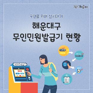 01.
구민을 위해 상시대기!
해운대구 무인민원발급기 현황

02.
무인민원발급기 설치운영 현황(19대)(2020.6.월 현재)
<중1동>
- 구청민원실/해운대구 중동2로 11/ 24시간(연중)/ 가족관계등록: 24시간(연중)/ 등기부등본: 24시간(연중)
- 구청정문입구/해운대구 중동2로 11/ 24시간(연중)/ 가족관계등록: 24시간(연중)/ 등기부등본: 불가
<중2동>
- 해운대세무서/해운대구 달맞이길62번길28/09:00-18:00(월-금)/가족관계등록: 평일(09:00-18:00)/등기부등본: 평일(09:00-18:00)
<우1동>
- 우1동주민센터/해운대구 해운대로612/09:00-18:00(월-금)/가족관계등록: 평일(09:00-18:00)/등기부등본: 평일(09:00-18:00)
<우2동>
- 우2동주민센터/해운대구 해운대로363번가길7/09:00-18:00(월-금)/가족관계등록: 평일(09:00-18:00)/등기부등본: 평일(09:00-18:00)
- 센텀시티 지하철역/해운대구 센텀남대로 76 지하/ 05:00-24:00(연중)/가족관계등록: 불가/등기부등본: 불가
<우3동>
- 우3동주민센터/해운대구 해운대해변로104/09:00-18:00(월-금)/가족관계등록: 평일(09:00-18:000/등기부등본: 평일(09:00-18:00)
<좌1동>
- 좌1동주민센터/해운대 양운로91/09:00-18:00(월-금)/가족관계등록: 평일(09:00-18:000/등기부등본: 평일(09:00-18:00)
<좌2동>
- 좌2동주민센터/해운대구 좌동순환로302/09:00-18:00(월-금)//가족관계등록: 평일(09:00-18:000/등기부등본: 평일(09:00-18:00)

03.
<좌3동>
- 좌3동주민센터/해운대구 좌동순환로65/09:00-18:00(월-금)//가족관계등록: 평일(09:00-18:000/등기부등본: 평일(09:00-18:00)
<좌4동>
- 해운대백병원/해운대구 해운대로875/24시간(연중)/가족관계등록: 24시간(연중)/등기부등본: 불가
- 좌4동주민센터/해운대구 좌동순환로183/24시간(연중)/가족관계등록: 24시간(연중)/등기부등본: 24시간(연중)
<반송1동>
- 반송1동주민센터/해운대구 아랫반송로16/09:00-18:00(월-금)/가족관계등록: 평일(09:00-18:000/등기부등본: 평일(09:00-18:00)
<반송2동>
- 반송2동주민센터/해운대구 신반송로173/09:00-18:00(월-금)/가족관계등록: 평일(09:00-18:000/등기부등본: 평일(09:00-18:00)
<재송1동>
- 문화복합센터/해운대구 센텀중앙로170/24시간(연중)/가족관계등록: 평일(09:00-18:000/등기부등본: 평일(09:00-18:00)
<재송2동>
- 재송2동주민센터/해운대구 재반로112번길20/09:00-18:00(월-금)/가족관계등록: 평일(09:00-18:000/등기부등본: 평일(09:00-18:00)
- 동부지원민원실/해운대구 재반로112번길20/09:00-18:00(월-금)/가족관계등록: 평일(09:00-18:000/등기부등본:불가
<반여1동>
- 반여여1동주민센터/해운대구 선수촌로85/09:00-18:00(월-금)/가족관계등록: 평일(09:00-18:000/등기부등본: 평일(09:00-18:00)
<반여2동>
- 반여2동주민센터/해운대구 재반로211번길9/24시간(연중)/가족관계등록: 24시간(연중)/등기부등본: 불가

04.
무인민원발급창구 발급종수 및 수수료 현황(108종)
<주민등록>
- 주민등록등,초본(2종)
<토지지적건축>
- 개별공시지가확인서
- 토지이용계획확인서
- 토지, 임야대장등본
- 건축물대장(일반건축물대장, 건축물대장총괄표제부, 집합건축물대장(표제부), 집합건축물대장(전유부분)
<차량>
- 건설기계등록원부(갑,을)
- 자동차등록원부(갑,을)
<보건복지>
- 국민기초수급자증명
- 장애인증명서
- 한부모가족증명서
<농촌>
- 농지원부

05.
<병적>
- 병적증명서(군복무필자, 면제자, 제1국민역)
<지방세>
- 지방세세목별과세증명서(취득세, 등록세, 면허세, 주민세, 재산세, 자동차세, 농업소득세, 도축세, 레저세, 담배소비세, 종합토지세, 주행세, 지방소비세, 등록면허세, 사업소세, 지역개발세, 지역자원시설세, 지방소득세)
<부동산(법원)>
- 등기부등본(건물,토지,집합건물)
<수산>
- 어선원부
<제적(법원)>
- 제적 등(초)본
- 가족관계증명서(일반, 폐쇄)
- 기본증명서(폐쇄증명 포함)
- 혼인관계증명서(폐쇄증명 포함)
- 입양관계증명서(폐쇄증명 포함)

06.
<교육>
- 졸업증명서(국,영문)
- 졸업예정증명서
- 제적(정원외관리)증명서
- 성적증명서
- 학교생활기록부(초,중,고)
- 교육비납입증명서
- 검정고시합격증명서(국,영문)
- 검정고시성적증명서(국,영문)
- 검정고시과목합격증명서
<국세청>
- 사업자등록증명
- 휴업사실증명
- 납세증명
- 납세사실증명
- 소득금액증명
- 부가가치세  과세표준증명
- 부가가치세 면세사업자 수입금액증명
- 연금보험료 등 소득세액 공제확인서
- 사업자단위과세적용 종된 사업장증명
- 모범납세자증명
- 근로(자녀)장려금 수급사실증명
- 소득확인증명(서민형개인종합 자산관리계좌)

07.
<건강보험>
- 지역 건강장기요양보험료 납부확인서
- 지역 건강장기요양보험료 납부확인서(연말정산용)
- 직장 건강장기요양보험료 납부확인서
- 건강보험 자격득실확인서
- 건강보험 자격확인서
- 지역 국민연금보험료 납부확인서
- 직장 국민연금보험료 납부확인서
<고용,산재모험(근로복지공단)>
- 고용보험 자격이력내역서(근로자용)
- 고용보험 일용근로내역서(근로자용)
- 고용보험 개별사업장 자격내역확인서(근로자용)
- 산재보험 자격이력내역서(근로자용)
- 산재보험 일용근로내역서(근로자용)
- 보험급여지급확인원(근로자용)
- 고용,산재보험가입증명원(법원/개인)
- 고용, 산재보험 신고여부 및 완납증명원(법원/개인)
- 산재요양승인반려여부확인서(법인/개인)
<여권>
- 여권발급기록증명서(국/영)
- 여권발급신청서류증명서
- 여권실효확인서(국/영)
- 여권정보증명서
