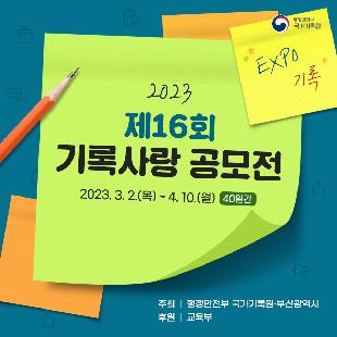 제16회 국가기록원 기록사랑 공모전

<공모전개요>
◎ 공모명 : 제16회 기록사랑 공모전
◎ 공모주제 : 2개 주제 중 택 1

 ① ‘나의 엑스포 경험’ 또는 ‘2030 부산 엑스포 유치’ 희망 
  ▸ ‘나의 엑스포 경험담’ 또는 ‘2030 부산세계박람회 유치’를 함께 기원해봐요!
 ② 새희망, 새출발, 그 두근거림
  ▸ 입학, 새학년, 취직, 새로운 도전 등 두근거리는 우리 일상을 기록으로 표현해요!

◎ 공모기간 : 2023. 3. 2.(목) ~ 4. 10.(월) 24:00까지  ※ 입상자 발표 : 2023. 5. 26.(홈페이지 게시 예정)
◎ 참가대상 : 초등학생 이상 전 국민(초등부, 중·고등부, 일반부) * 동일 연령 청소년 참가 가능
◎ 공모부문 : 글짓기(시·산문), 그림그리기(포스터·캘리그래피), 동영상 제작

☎ 문의 : 국가기록원 서비스정책과 ‘기록사랑 공모전’ 담당자(031-750-2189)
  * 기타 자세한 사항은 국가기록원·부산광역시 홈페이지 참고