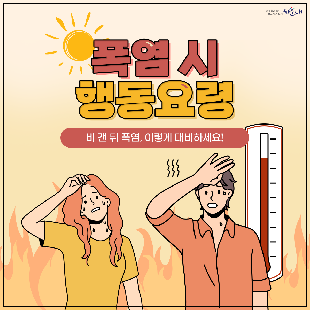 폭염 시 행동요령
비 갠 뒤 폭염, 이렇게 대비하세요!
① 더운 시간대 피하기(휴식하기)
② 통풍이 잘되는 옷 입고 양산 쓰기
③ 물 자주 마시기
④ 식중독 예방하기
⑤ 온열질환 증상 대처법 숙지
폭염 시 행동요령을 꼭 숙지해 올 여름 건강하고 시원하게 보내세요!