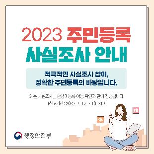 2023 주민등록 사실조사 안내
대상 : 전 국민
기간 : 2023. 7. 17. ~ 11. 10.
방식 : 비대면 조사 및 방문 조사(이,통장 및 읍,면,동 공무원이 진행)
사실조사 기간 동안 자진신고 시, 과태료를 경감 받을 수 있습니다.