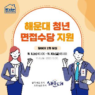 해운대 청년 면접수당 지원
참여자 2차 모집
○ 기간: 11. 1.(수) 10:00 ~ 11. 10.(금) 18:00
○ 지원대상: 19세~34세, 해운대구 거주, 미취업 청년
○ 지원조건
- 면접기간: 2022. 7. 1. ~ 2023. 11. 10. 응시 건
- 근로기준 : 주30시간 이상 근무자
○ 신청방법: 온라인 접수
○ 문의: 해운대구 일자리경제과 051-749-4835~6
