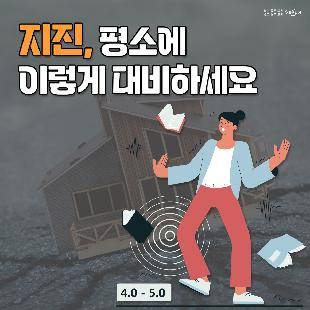 지진, 평소에 이렇게 대비하세요.
1. 집 안에서의 안전을 확보합니다.
2. 집 안에서 떨어지기 쉬운 물건을 고정합니다.
3. 집을 안전하게 관리합니다.
4. 평상시 가족회의를 통하여 위급한 상황에 대비합니다.
5. 평소 비상용품을 잘 준비해 둡니다.
※ 자료출처 : 행정안전부 국민재난안전포털(www.safekorea.go.kr)>재난예방대비>국민행동요령>자연재난행동요령>지진