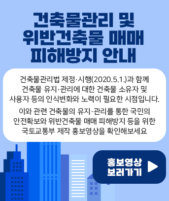 건축물관리 및 위반건축물 매매 피해방지 안내

건축물관리법 제정·시행(2020.5.1.)과 함께 건축물 유지·관리에 대한 건축물 소유자 및사용자 등의 인식변화와 노력이 필요한 시점입니다.

이와 관련 건축물의 유지·관리를 통한 국민의 안전확보와 위반건축물 매매 피해방지 등을 위한 국토교통부 제작 홍보영상을 확인해보세요


홍보영상 보러가기 >