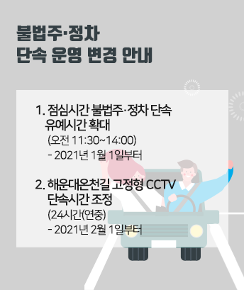 불법주·정차 단속 운영 변경 안내
1. 점심시간 불법주·정차 단속 유예시간 확대  (오전 11:30~14:00)
- 2021년 1월 1일부터
2. 해운대온천길 고정형 CCTV 단속시간 조정(24시간(연중))
- 2021년 2월 1일부터