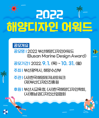 2022 해양디자인 어워드

공모개요
공모명: 2022 부산해양디자인어워드(Busan Marine Design Award)
공모기간: 2022. 9. 1. (목) ~ 10. 31. (월)
주최: 부산광역시, 해양수산부
주관: (사)한국해양레저네트워크, (재)부산디자인진흥원
후원: 부산시교육청, (사)한국해양디자인학회, (사)동남권디자인산업협회