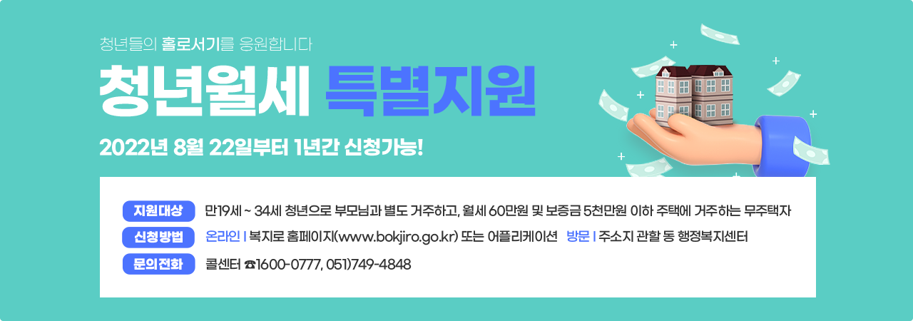 청년들의 홀로서기를 응원합니다  청년월세 특별지원 2022년 8월 22일부터 1년간 신청가능!지원대상은 만19세부터 34세 청년으로 부모님과 별도 거주하고, 월세 60만원 및 보증금 5천만원 이하 주택에 거주하는 무주택자 입니다.신청방법은 온라인에서 복지로 홈페이지 www.bokjiro.go.kr 또는 어플리케이션을 이용하며, 방문하는 방법으로는 주소지 관할 동 행정복지센터로 방문해주시면됩니다.문의전화는 콜센터 1600-0777 또는 051-749-4848로 전화주시면 됩니다.