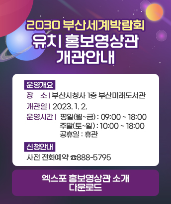 2030 부산세계박람회 유치 홍보영상관 개관안내

운영개요
장소 : 부산시청사 1층 부산미래도서관
개관일 : 2023. 1. 2.
운영시간
  - 평일(월~금) : 09:00 ~ 18:00
  - 주말(토~일) : 10:00 ~ 18:00
  - 공휴일 : 휴관

신청안내 : 사전 전화예약 ☎888-5795