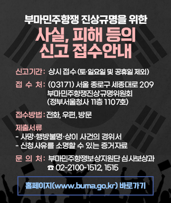 부마민주항쟁 진상규명을 위한 사실, 피해 등의 신고 접수안내

신고기간 : 상시 접수(토·일요일 및 공휴일 제외)
접수처 : (03171) 서울 종로구 세종대로 209 부마민주항쟁진상규명위원회(정부서울청사 11층 1107호) 
접수방법 : 전화, 우편, 방문
제출서류
- 사망·행방불명·상이 사건의 경위서
- 신청사유를 소명할 수 있는 증거자료
문의처 : 부마민주항쟁보상지원단 심사보상과 ☎ 02-2100-1512, 1515

홈페이지(www.buma.go.kr) 바로가기