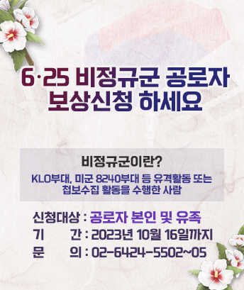 6·25 비정규군 공로자
보상신청 하세요

비정규군이란?
KLO부대, 미군 8240부대 등 유격활동 또는 첩보수집 활동을 수행한 사람

신청 대상 : 공로자 본인 및 유족
기 간 : 2023년 10월 16일까지
문의 : 02-6424-5502~05