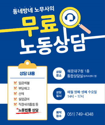 동네방네 노무사의 무료 노동상담

상담내용 : 임금체불, 부당해고, 산재, 실업급여, 직장내괴롭힘 등 노동법률 상담
상담장소 : 해운대구청 1층 통합상담실(일자리센터 옆)
상담일시 : 매월 첫째·셋째 수요일 14시~17시
예약 접수 :051) 749-4348