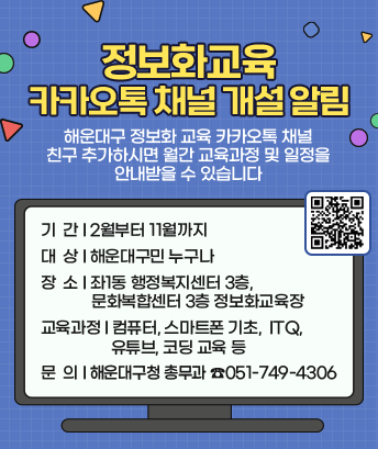 정보화교육 카카오톡 채널 개설 알림

 
해운대구 정보화 교육 카카오톡 채널 친구 추가하시면
월간 교육과정 및 일정을 안내받을 수 있습니다

 

기 간 : 2월부터 11월까지
대 상 : 해운대구민 누구나
장 소 : 좌1동 행정복지센터 3층, 문화복합센터 3층 정보화교육장
교육과정 : 컴퓨터,스마트폰 기초, ITQ,유튜브,코딩 교육 등
문 의 : 해운대구청 총무과 ☎051-749-4306
QR링크 : http://pf.kakao.com/_LHMaxj?from=qr
