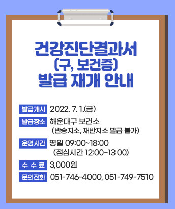 건강진단결과서(구, 보건증) 발급 재개 안내

발급개시: 2022. 7. 1.(금)

발급장소: 해운대구 보건소 (반송지소, 재반지소 발급 불가)

운영시간: 평일 09:00~18:00 (점심시간 12:00~13:00)

수수료: 3,000원

문의전화: 051-746-4000, 051-749-7510
