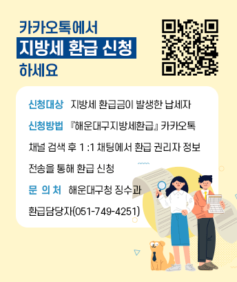 카카오톡에서 
지방세 환급 신청
하세요
신청대상   지방세 환급금이 발생한 납세자
신청방법   『해운대구지방세환급』 카카오톡 
채널 검색 후 1 :1 채팅에서 환급 권리자 정보 
전송을 통해 환급 신청
문  의 처   해운대구청 징수과 
환급담당자(051-749-4251)

QR코드 링크 : http://pf.kakao.com/_rtVxfb?from=qr