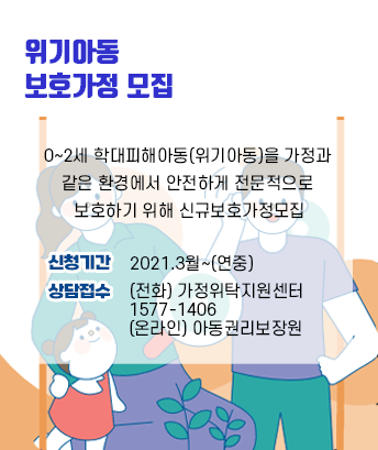 위기아동 보호가정 모집
0~2세 학대피해아동(위기아동)을 가정과 
같은 환경에서 안전하게 전문적으로 
보호하기 위해 신규보호가정모집
신청기간    2021.3월~(연중)
상담접수    (전화) 가정위탁지원센터
                 1577-1406
                 (온라인) 아동권리보장원