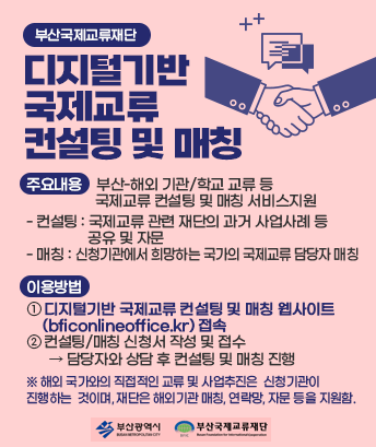 부산국제교류재단
디지털기반 국제교류 컨설팅 및 매칭


대 상 : 국제교류를 희망하는 부산소재 기관 및 학교 등
주요내용 : 부산-해외 기관/학교 교류 등 국제교류 컨설팅 및 매칭 서비스지원
-컨설팅 : 국제교류 관련 재단의 과거 사업사례 등 공유 및 자문
-매칭 : 신청기관에서 희망하는 국가의 국제교류 담당자 매칭
이용방법 : ① 디지털기반 국제교류 컨설팅 및 매칭 웹사이트(bficonlineoffice.kr) 접속
② 컨설팅/매칭 신청서 작성 및 접수 ⟶ 담당자와 상담 후 컨설팅 및 매칭 진행

※ 해외 국가와의 직접적인 교류 및 사업추진은 신청기관이 진행하는 것이며, 재단은 해외기관 매칭, 연락망, 자문 등을 지원함.
