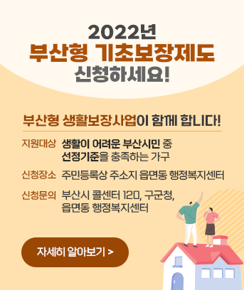 2022년 부산형 기초보장제도 신청하세요!

부산형 생활보장사업이 함께 합니다

지원대상 : 생활이 어려운 부산시민 중 선정기준을 충족하는 가구
신청장소 : 주민등록상 주소지 읍면동 행정복지센터
신청문의 : 부산시 콜센터 120, 구군청,읍면동 행정복지센터