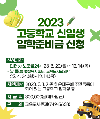 2023 고등학교 신입생 입학준비금 신청

신청기간
- 인터넷(보조금24) : 2023. 3. 20.(월)~ 12. 14.(목)
- 방문(동 행정복지센터, 교육도서관과) : 2023. 4. 24.(월)~ 12. 14.(목)

지원대상 : 2023. 3. 1. 기준 해운대구에 주민등록이 되어 있는 고등학교 입학생 등

지급액 : 300,000원(계좌입금)

문의 : 교육도서관과(749-5638)
