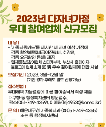 2023년 다자녀가정 우대 참여업체 신규모집

내 용:
- ‘가족사랑카드’를 제시한 세 자녀 이상 가정에 각종 할인혜택(비급여진료비, 수강료, 각종 요금할인 등)을 제공
- 업체홍보(참여업체 스티커부착, 부산시 홈페이지·블로그에 업체 소개 등) 및 우수 참여업체에 대한 시상
모집기간: 2023. 3월~12월 말(기간 경과 후에도 별도 신청가능)
접수방법: 우대혜택 자율결정에 따른 참여승낙서 작성 제출
▸구청·동 행정복지센터 방문접수, 팩스(051-749-4359), 이메일(lsj4953@korea.kr)
문 의: 해운대구청 가족복지과(☎051-749-4355) 또는 동 행정복지센터
