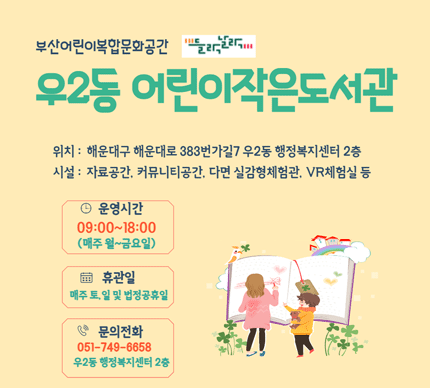 부산어린이복합문화공간 들락날락
우2동 어린이작은도서관

위치 : 해운대구 해운대로 383번가길 7 우2동 행정복지센터 2층
시설 : 자료공간, 커뮤니티공간, 다면 실감형체험관, VR 체험실 등